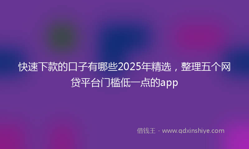 快速下款的口子有哪些2025年精选，整理五个网贷平台门槛低一点的app