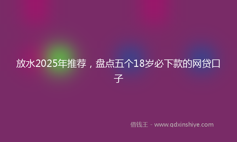 放水2025年推荐，盘点五个18岁必下款的网贷口子