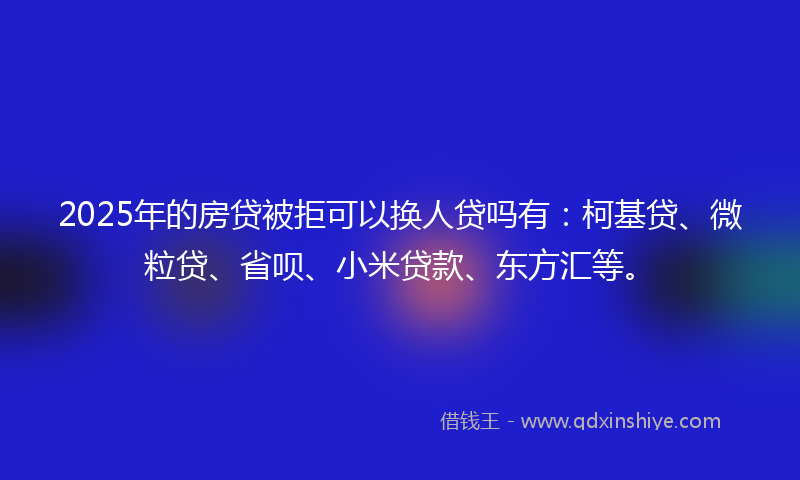 2025年的房贷被拒可以换人贷吗有：柯基贷、微粒贷、省呗、小米贷款、东方汇等。