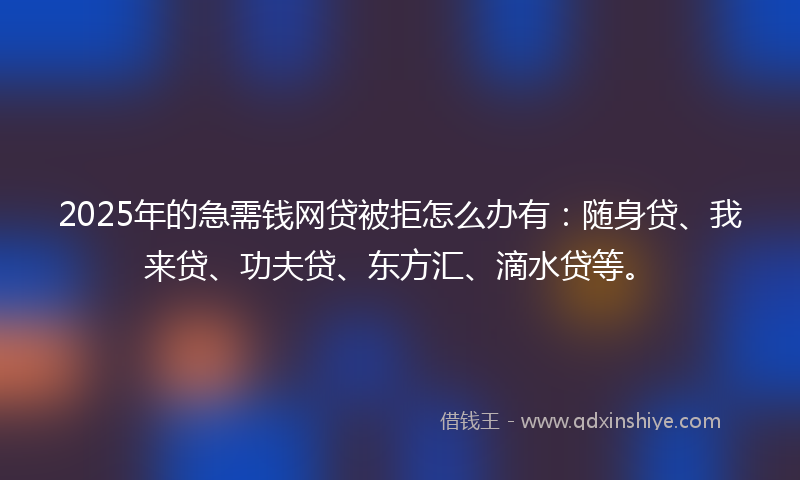 2025年的急需钱网贷被拒怎么办有：随身贷、我来贷、功夫贷、东方汇、滴水贷等。