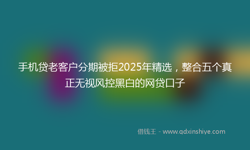 手机贷老客户分期被拒2025年精选，整合五个真正无视风控黑白的网贷口子