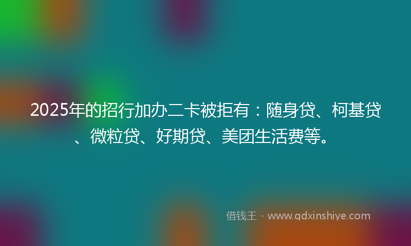 2025年的招行加办二卡被拒有：随身贷、柯基贷、微粒贷、好期贷、美团生活费等。