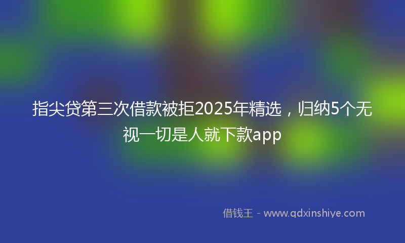 指尖贷第三次借款被拒2025年精选，归纳5个无视一切是人就下款app