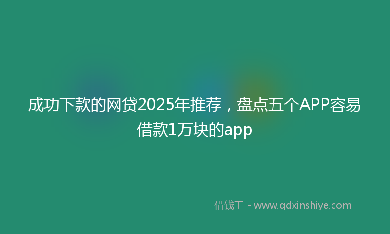 成功下款的网贷2025年推荐，盘点五个APP容易借款1万块的app
