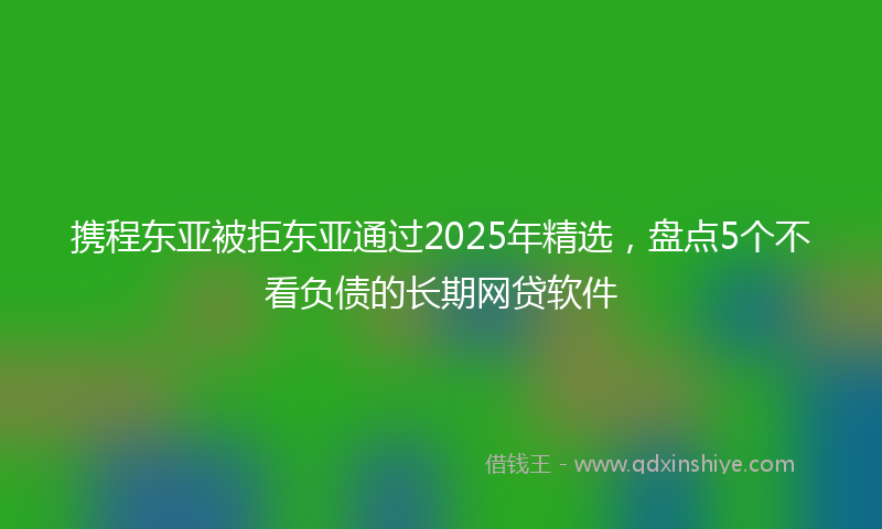 携程东亚被拒东亚通过2025年精选，盘点5个不看负债的长期网贷软件