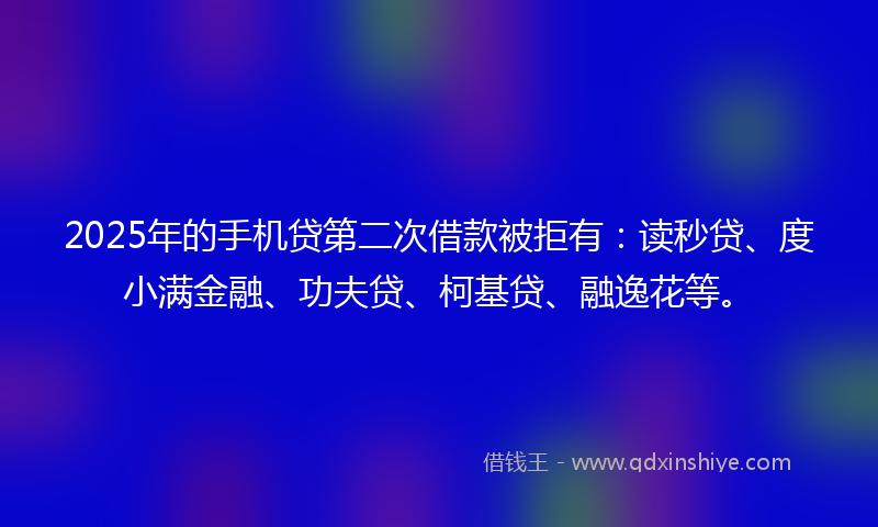 2025年的手机贷第二次借款被拒有：读秒贷、度小满金融、功夫贷、柯基贷、融逸花等。