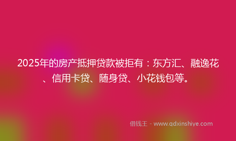 2025年的房产抵押贷款被拒有：东方汇、融逸花、信用卡贷、随身贷、小花钱包等。