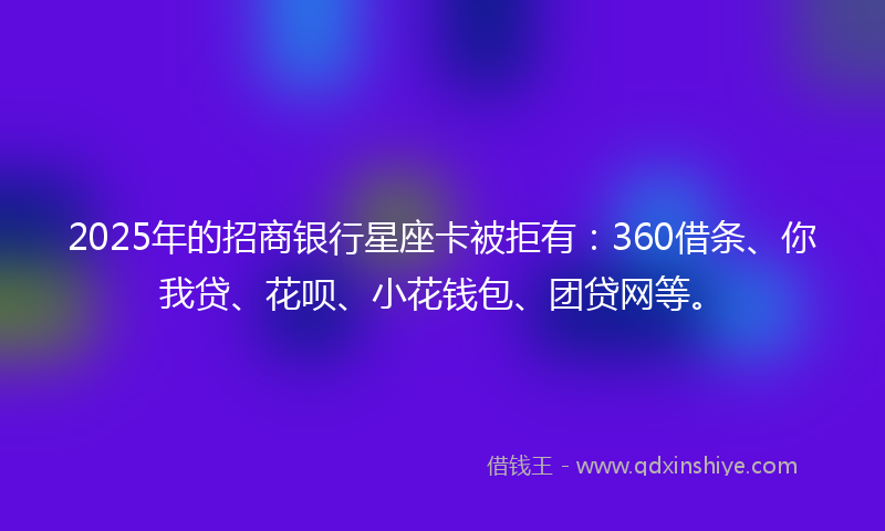2025年的招商银行星座卡被拒有：360借条、你我贷、花呗、小花钱包、团贷网等。