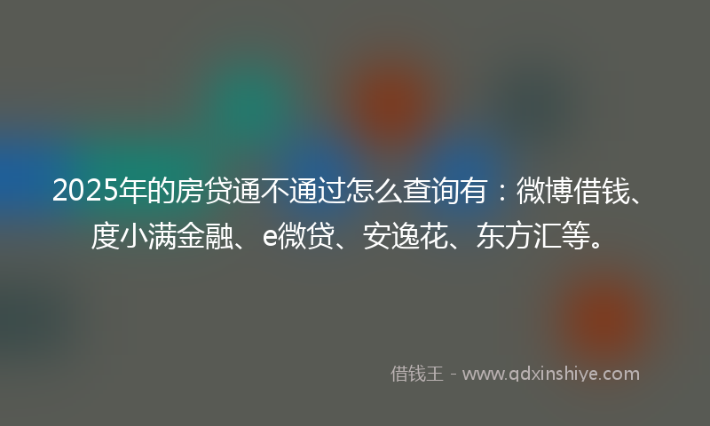 2025年的房贷通不通过怎么查询有：微博借钱、度小满金融、e微贷、安逸花、东方汇等。