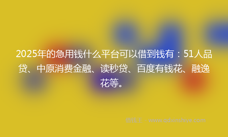 2025年的急用钱什么平台可以借到钱有：51人品贷、中原消费金融、读秒贷、百度有钱花、融逸花等。