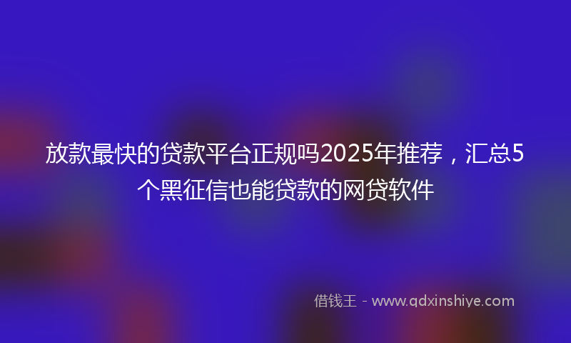 放款最快的贷款平台正规吗2025年推荐，汇总5个黑征信也能贷款的网贷软件