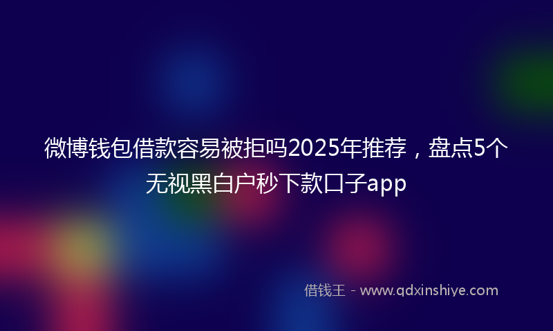 微博钱包借款容易被拒吗2025年推荐，盘点5个无视黑白户秒下款口子app