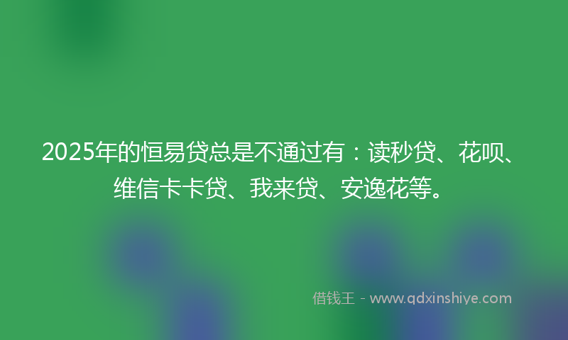 2025年的恒易贷总是不通过有：读秒贷、花呗、维信卡卡贷、我来贷、安逸花等。