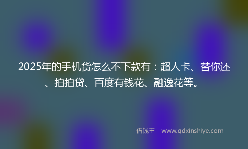 2025年的手机货怎么不下款有：超人卡、替你还、拍拍贷、百度有钱花、融逸花等。