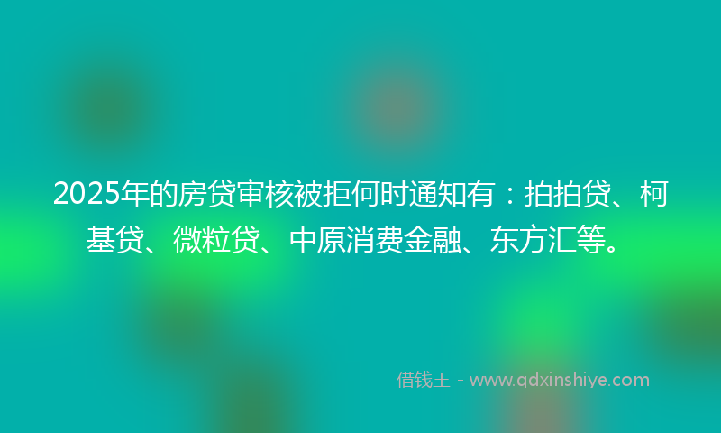 2025年的房贷审核被拒何时通知有：拍拍贷、柯基贷、微粒贷、中原消费金融、东方汇等。
