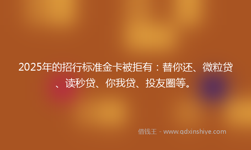 2025年的招行标准金卡被拒有：替你还、微粒贷、读秒贷、你我贷、投友圈等。