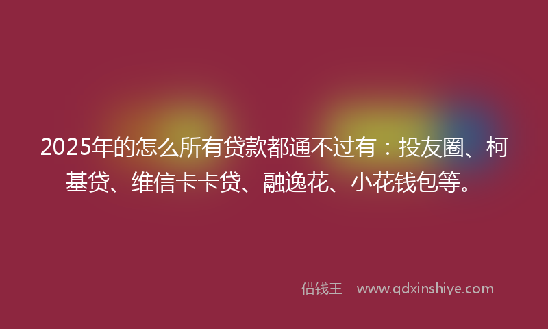 2025年的怎么所有贷款都通不过有：投友圈、柯基贷、维信卡卡贷、融逸花、小花钱包等。