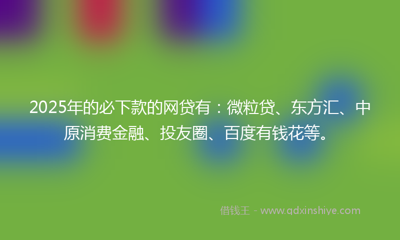 2025年的必下款的网贷有：微粒贷、东方汇、中原消费金融、投友圈、百度有钱花等。