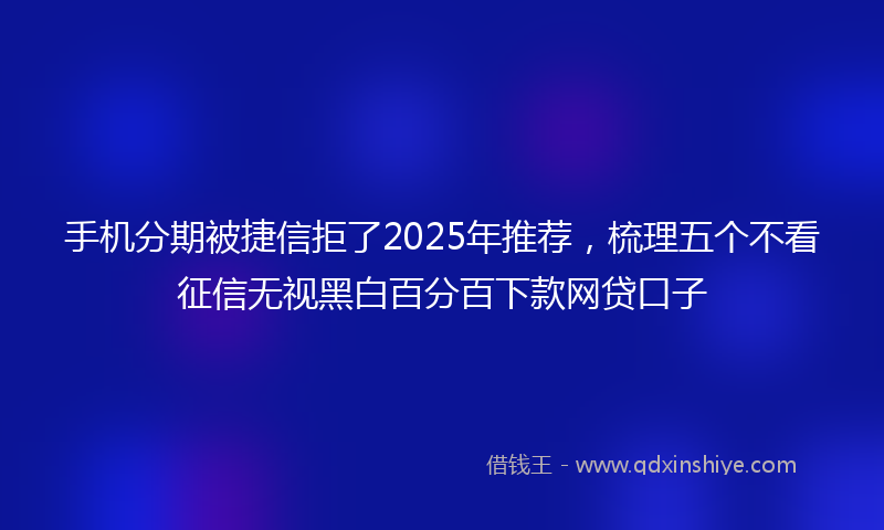 手机分期被捷信拒了2025年推荐，梳理五个不看征信无视黑白百分百下款网贷口子