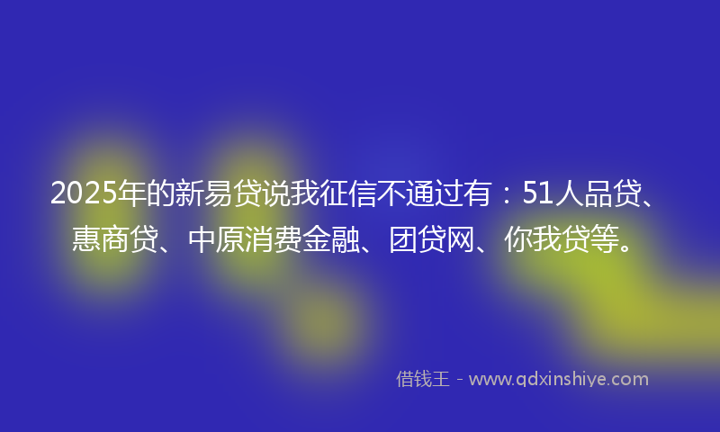 2025年的新易贷说我征信不通过有：51人品贷、惠商贷、中原消费金融、团贷网、你我贷等。