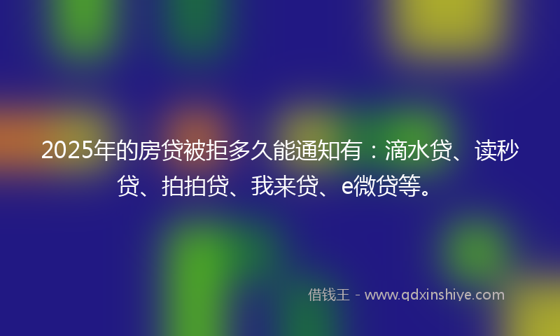 2025年的房贷被拒多久能通知有：滴水贷、读秒贷、拍拍贷、我来贷、e微贷等。