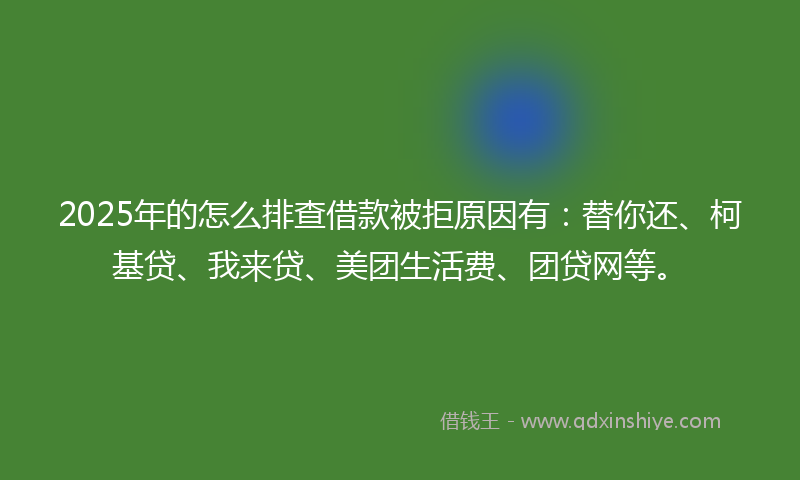 2025年的怎么排查借款被拒原因有：替你还、柯基贷、我来贷、美团生活费、团贷网等。