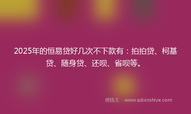 2025年的恒易贷好几次不下款有：拍拍贷、柯基贷、随身贷、还呗、省呗等。