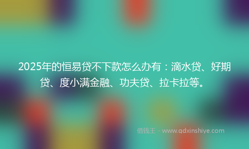 2025年的恒易贷不下款怎么办有：滴水贷、好期贷、度小满金融、功夫贷、拉卡拉等。