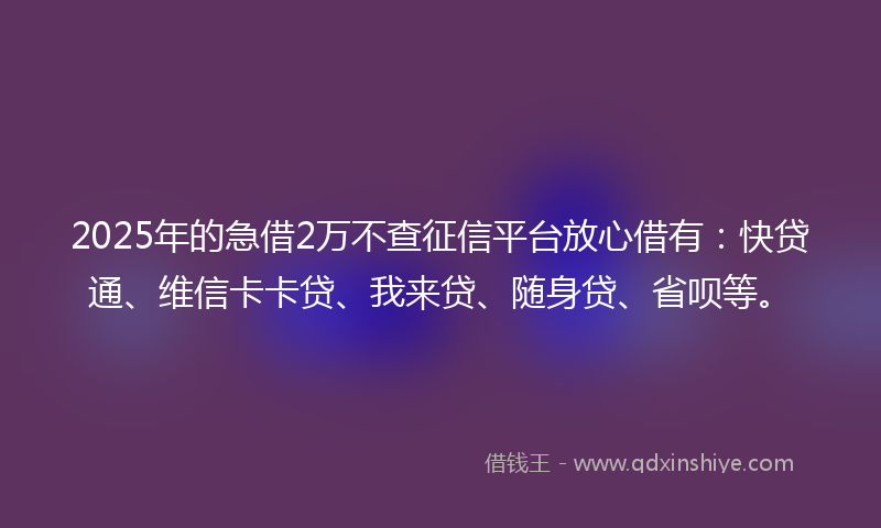 2025年的急借2万不查征信平台放心借有：快贷通、维信卡卡贷、我来贷、随身贷、省呗等。