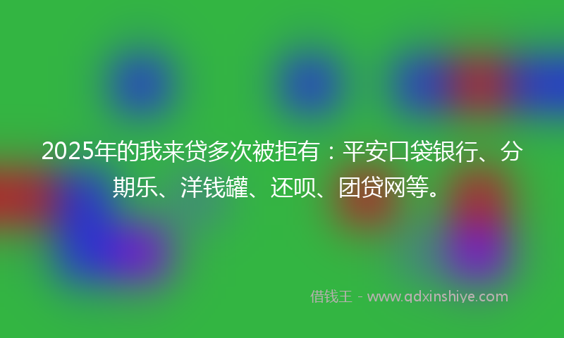 2025年的我来贷多次被拒有：平安口袋银行、分期乐、洋钱罐、还呗、团贷网等。