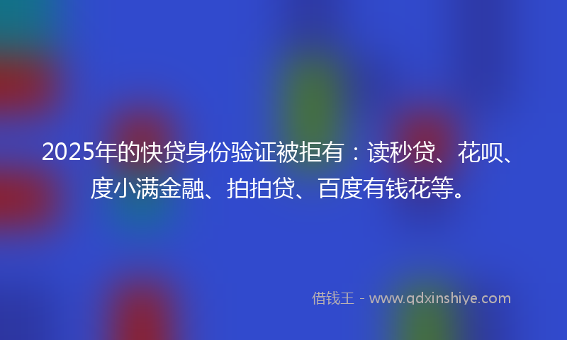 2025年的快贷身份验证被拒有：读秒贷、花呗、度小满金融、拍拍贷、百度有钱花等。