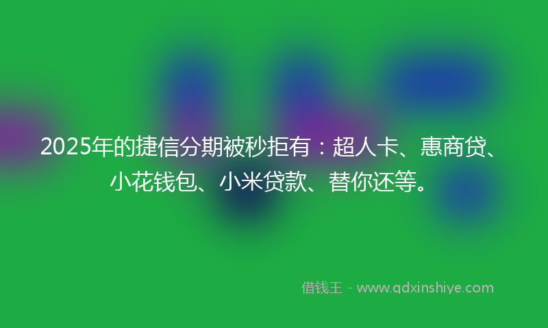 2025年的捷信分期被秒拒有：超人卡、惠商贷、小花钱包、小米贷款、替你还等。