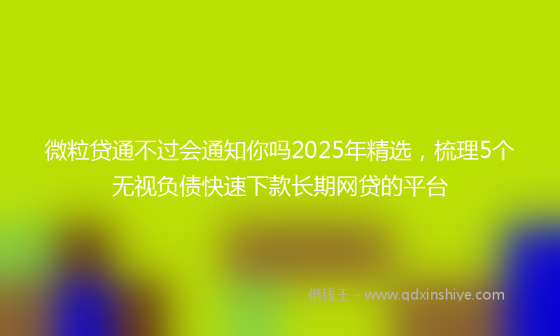 微粒贷通不过会通知你吗2025年精选，梳理5个无视负债快速下款长期网贷的平台