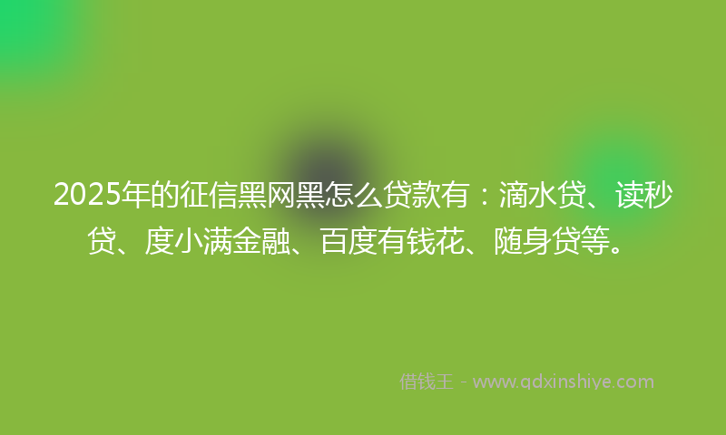 2025年的征信黑网黑怎么贷款有：滴水贷、读秒贷、度小满金融、百度有钱花、随身贷等。