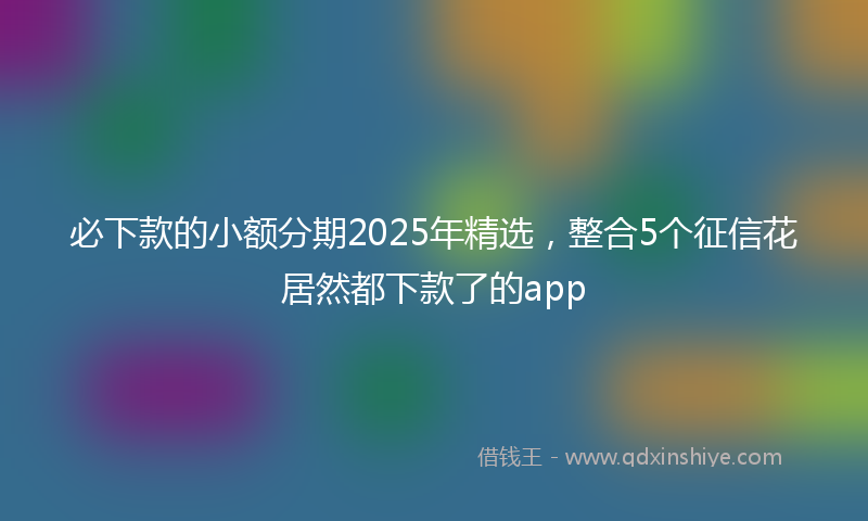 必下款的小额分期2025年精选，整合5个征信花居然都下款了的app