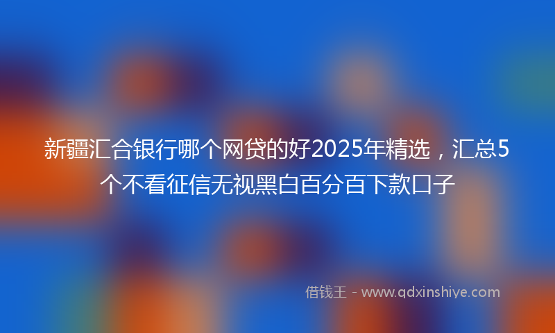 新疆汇合银行哪个网贷的好2025年精选，汇总5个不看征信无视黑白百分百下款口子