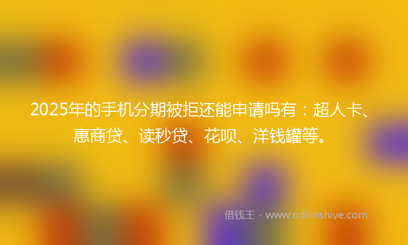 2025年的手机分期被拒还能申请吗有：超人卡、惠商贷、读秒贷、花呗、洋钱罐等。