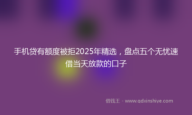 手机贷有额度被拒2025年精选，盘点五个无忧速借当天放款的口子