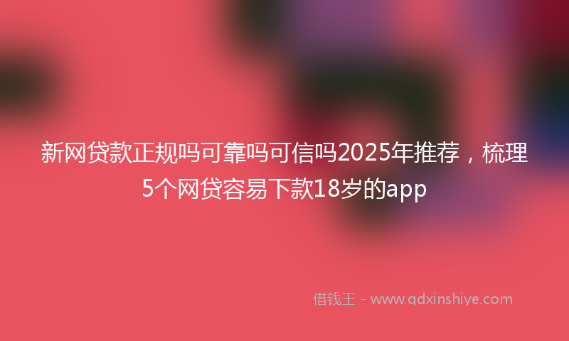 新网贷款正规吗可靠吗可信吗2025年推荐，梳理5个网贷容易下款18岁的app