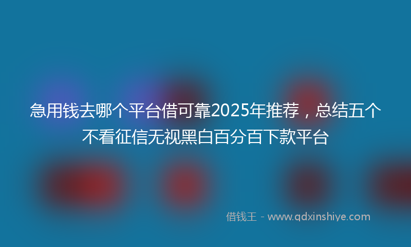 急用钱去哪个平台借可靠2025年推荐，总结五个不看征信无视黑白百分百下款平台