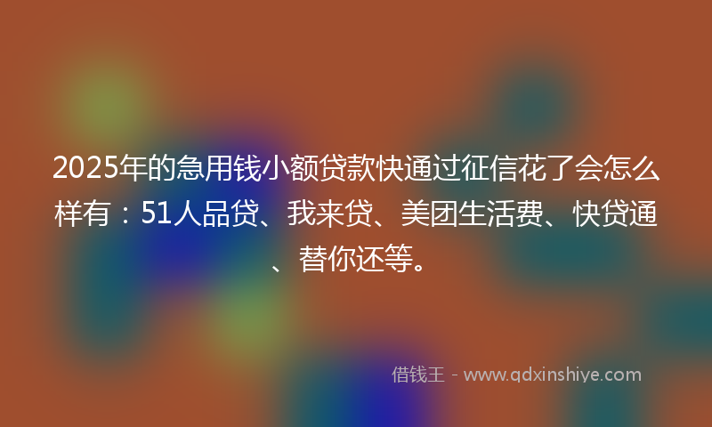 2025年的急用钱小额贷款快通过征信花了会怎么样有：51人品贷、我来贷、美团生活费、快贷通、替你还等。