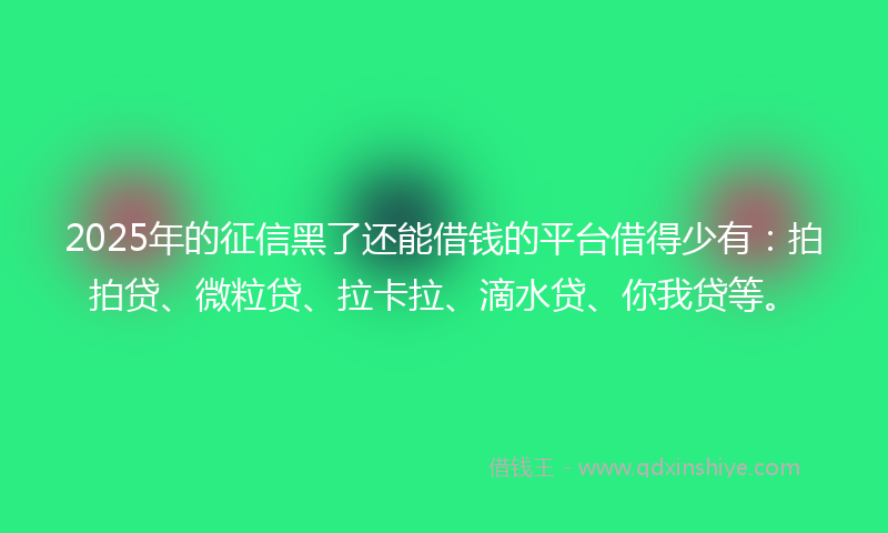 2025年的征信黑了还能借钱的平台借得少有：拍拍贷、微粒贷、拉卡拉、滴水贷、你我贷等。