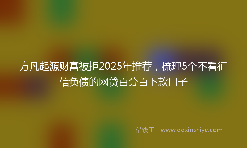 方凡起源财富被拒2025年推荐，梳理5个不看征信负债的网贷百分百下款口子