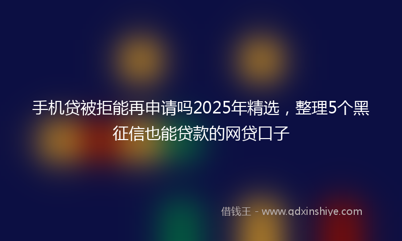 手机贷被拒能再申请吗2025年精选，整理5个黑征信也能贷款的网贷口子