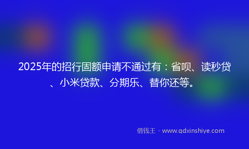 2025年的招行固额申请不通过有：省呗、读秒贷、小米贷款、分期乐、替你还等。