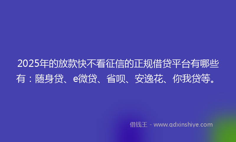 2025年的放款快不看征信的正规借贷平台有哪些有：随身贷、e微贷、省呗、安逸花、你我贷等。
