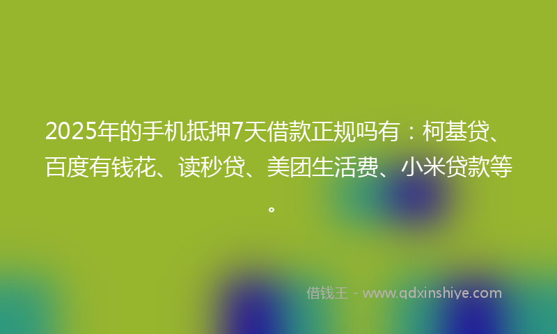 2025年的手机抵押7天借款正规吗有：柯基贷、百度有钱花、读秒贷、美团生活费、小米贷款等。