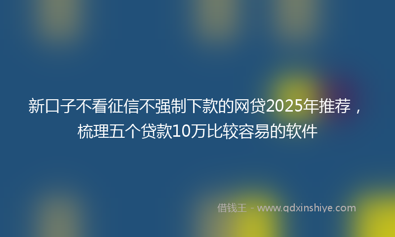 新口子不看征信不强制下款的网贷2025年推荐，梳理五个贷款10万比较容易的软件