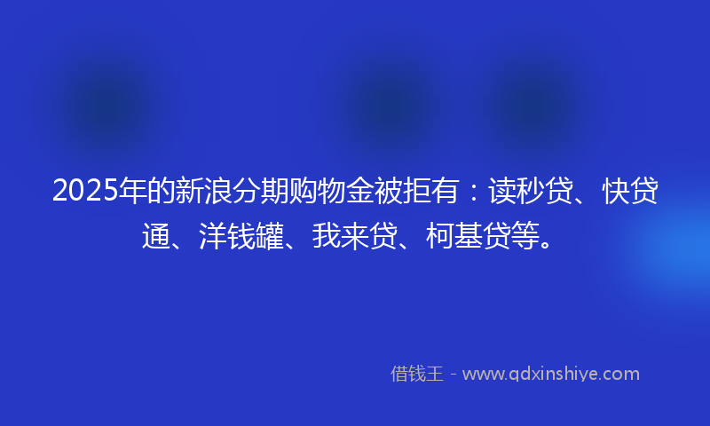 2025年的新浪分期购物金被拒有：读秒贷、快贷通、洋钱罐、我来贷、柯基贷等。