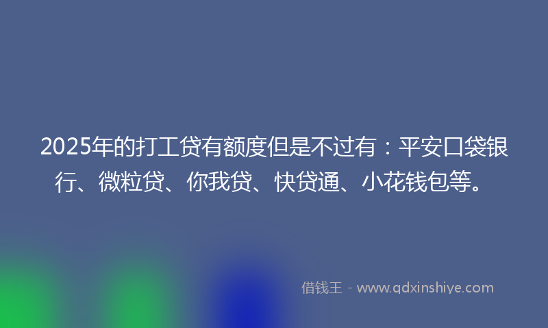 2025年的打工贷有额度但是不过有：平安口袋银行、微粒贷、你我贷、快贷通、小花钱包等。